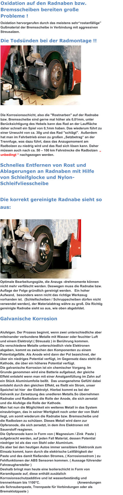 Oxidation auf den Radnaben bzw. Bremsscheiben bereiten große Probleme ! Oxidation hervorgerufen durch das meistens sehr“rostanfällige” Gußmaterial der Bremsscheibe in Verbindung mit aggressiven Streusalzen. Die Todsünden bei der Radmontage !!            Die Korrosionsschicht, also die "Rostnarben" auf der Radnabe bzw. Bremsscheibe sind gerne mal höher als 0,01mm, unter Berücksichtigung des Hebels kann das Rad an der Lauffläche daher schnell ein Spiel von 0,1mm haben. Das wiederum führt zu einer Unwucht von ca. 30g und das Rad "schlägt".  Außerdem  hat man im Fahrbetrieb einen zu großen „Setzbetrag“ an der Trennfuge, was dazu führt, dass das Anzugsmoment am Radbolzen zu niedrig wird und das Rad sich lösen kann. Daher müssen auch nach ca. 50 – 100 km Fahrstrecke die Radbolzen  „ unbedingt “ nachgezogen werden. Schnelles Entfernen von Rost und Ablagerungen an Radnaben mit Hilfe von Schleifglocke und Nylon-Schleifvliesscheibe   Die korrekt gereinigte Radnabe sieht so aus:                                                                 Optimale Bearbeitungsgüte, die Anzugs -drehmomente können nicht mehr verfälscht werden. Deswegen muss die Radnabe bzw. Auflage der Felge gründlich gereinigt werden.   Ein hoher Aufwand,  besonders wenn nicht das richtige Werkzeug vorhanden ist.  (Schleifscheiben / Schruppscheiben dürfen nicht verwendet werden), der Materialabtrag währe zu groß. Die Richtig gereinigte Radnabe sieht so aus, wie oben abgebildet. Galvanische Korrosion   Alufelgen. Der Prozess beginnt, wenn zwei unterschiedliche aber miteinander verbundene Metalle mit Wasser oder feuchter Luft und einem Elektrolyt ( Streusalz ) in Berührung kommen.  Da verschiedene Metalle unterschiedlich viele Elektronen abgeben, kommt es zwischen den Komponenten zu einem Potentialgefälle. Als Anode wird dann der Pol bezeichnet, der über ein niedriges Potential verfügt, im Gegensatz dazu steht die Kathode, die über ein höheres Potential verfügt.  Die galvanische Korrosion ist ein chemischer Vorgang. Im Grunde genommen wird eine Batterie aufgebaut, der gleiche Effekt entsteht wenn man mit einer Amalgamfüllung im Zahn auf ein Stück Aluminiumfolie beißt.  Das unangenehme Gefühl dabei entsteht durch den gleichen Effekt, es fließt ein Strom, unser Speichel ist hier  der Elektrolyt. Hierbei kommt es bei der Galvanik zur Zersetzung des unedleren Metalls.So übernehmen Radnabe und Radbolzen die Rolle der Anode, die sich zersetzt und die Alufelge die Rolle der Kathode.  Man hat nun die Möglichkeit ein weiteres Metall in das System einzubringen, das in seiner Wertigkeit noch unter der von Stahl liegt, um somit wiederum die Radnabe bzw. Bremsscheibe und die Radbolzen zu schützen. Dieses Metall wird dann zur Opferanode, die sich zersetzt, in dem ihre Elektronen mit Sauerstoff reagieren. Die Opferanode kann in Form von ( Magnesium / Zink  Paste ) aufgebracht werden, auf jeden Fall Material, dessen Potential niedriger ist als das von Stahl oder Aluminium. Da aber bei den heutigen Autos immer sensiblere Elektronik zum Einsatz kommt, kann durch die elektrische Leitfähigkeit der Paste und des damit fließenden Stromes, ( Korrosionsstrom ) zu Fehlfunktionen der ABS Sensoren kommen. ( Aussage führender Fahrzeughersteller ) Deshalb bringt man heute eine Isolierschicht in Form von Keramikpaste auf, diese enthält zusätzlich Korrosionsschutzadditive und ist wasserbeständig und trennwirksam bis 1100°C.                                         (Anwendungen als Schraubenpaste, Trennpaste für Verbindungen oder als Bremsklotzpaste )