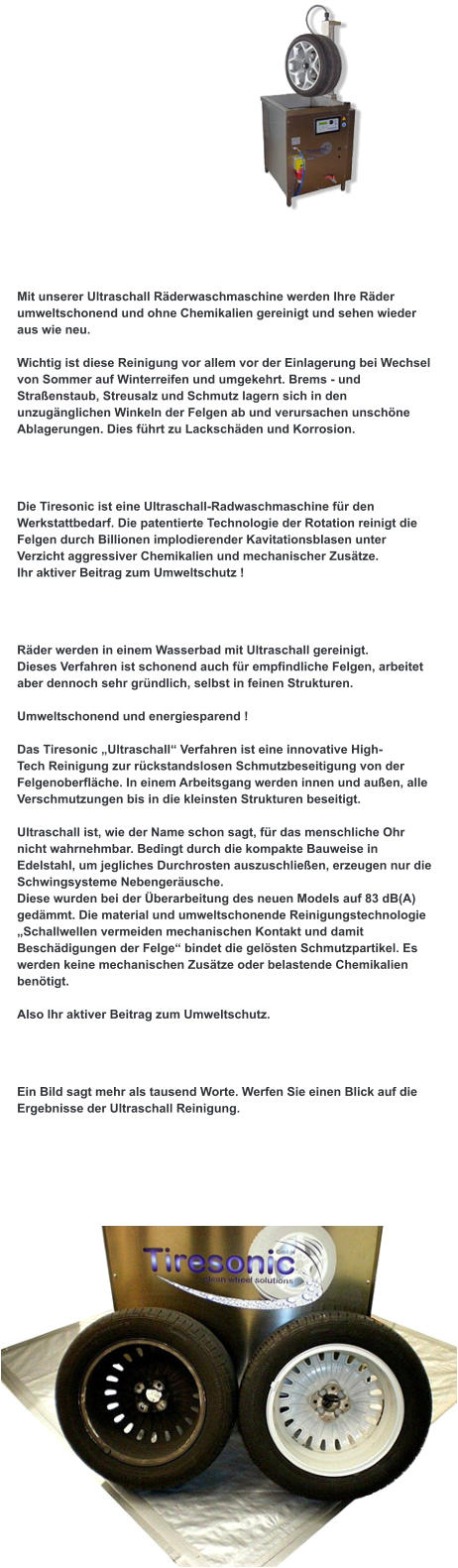 Bei uns sind Sie richtig !  Mit unserer Ultraschall Räderwaschmaschine werden Ihre Räder umweltschonend und ohne Chemikalien gereinigt und sehen wieder aus wie neu.  Wichtig ist diese Reinigung vor allem vor der Einlagerung bei Wechsel von Sommer auf Winterreifen und umgekehrt. Brems - und Straßenstaub, Streusalz und Schmutz lagern sich in den unzugänglichen Winkeln der Felgen ab und verursachen unschöne Ablagerungen. Dies führt zu Lackschäden und Korrosion.  Was ist Tiresonic  ?  Die Tiresonic ist eine Ultraschall-Radwaschmaschine für den Werkstattbedarf. Die patentierte Technologie der Rotation reinigt die Felgen durch Billionen implodierender Kavitationsblasen unter Verzicht aggressiver Chemikalien und mechanischer Zusätze. Ihr aktiver Beitrag zum Umweltschutz !  Wie arbeitet Tiresonic ?  Räder werden in einem Wasserbad mit Ultraschall gereinigt. Dieses Verfahren ist schonend auch für empfindliche Felgen, arbeitet aber dennoch sehr gründlich, selbst in feinen Strukturen.  Umweltschonend und energiesparend !  Das Tiresonic „Ultraschall“ Verfahren ist eine innovative High- Tech Reinigung zur rückstandslosen Schmutzbeseitigung von der  Felgenoberfläche. In einem Arbeitsgang werden innen und außen, alle Verschmutzungen bis in die kleinsten Strukturen beseitigt.   Ultraschall ist, wie der Name schon sagt, für das menschliche Ohr nicht wahrnehmbar. Bedingt durch die kompakte Bauweise in Edelstahl, um jegliches Durchrosten auszuschließen, erzeugen nur die Schwingsysteme Nebengeräusche. Diese wurden bei der Überarbeitung des neuen Models auf 83 dB(A) gedämmt. Die material und umweltschonende Reinigungstechnologie „Schallwellen vermeiden mechanischen Kontakt und damit Beschädigungen der Felge“ bindet die gelösten Schmutzpartikel. Es werden keine mechanischen Zusätze oder belastende Chemikalien benötigt.   Also Ihr aktiver Beitrag zum Umweltschutz.   Was leistet Tiresonic ?  Ein Bild sagt mehr als tausend Worte. Werfen Sie einen Blick auf die Ergebnisse der Ultraschall Reinigung.